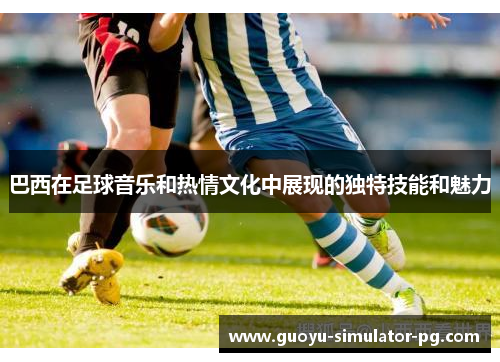 巴西在足球音乐和热情文化中展现的独特技能和魅力