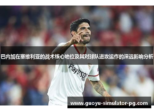 巴内加在塞维利亚的战术核心地位及其对球队进攻运作的深远影响分析