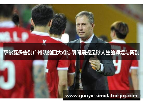 萨尔瓦多告别广州队的四大难忘瞬间展现足球人生的辉煌与离别