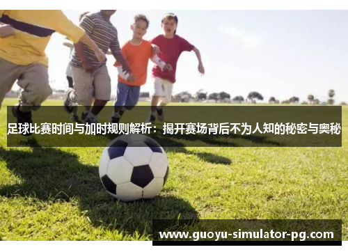 足球比赛时间与加时规则解析：揭开赛场背后不为人知的秘密与奥秘