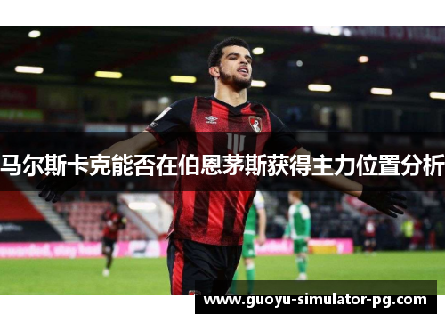 马尔斯卡克能否在伯恩茅斯获得主力位置分析 马尔斯卡克能否在伯恩茅斯获得主力位置分析