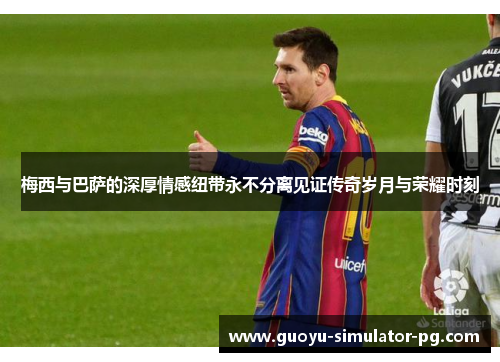 梅西与巴萨的深厚情感纽带永不分离见证传奇岁月与荣耀时刻 梅西与巴萨的深厚情感纽带永不分离见证传奇岁月与荣耀时刻