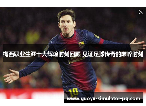 梅西职业生涯十大辉煌时刻回顾 见证足球传奇的巅峰时刻