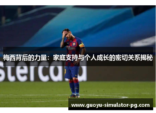 梅西背后的力量：家庭支持与个人成长的密切关系揭秘