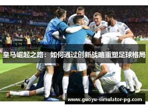 皇马崛起之路：如何通过创新战略重塑足球格局