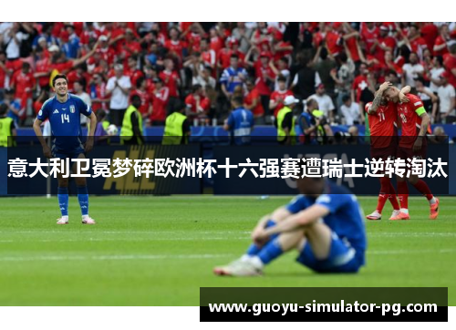 意大利卫冕梦碎欧洲杯十六强赛遭瑞士逆转淘汰 意大利卫冕梦碎欧洲杯十六强赛遭瑞士逆转淘汰