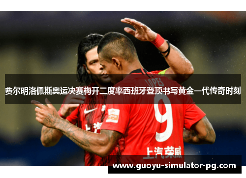 费尔明洛佩斯奥运决赛梅开二度率西班牙登顶书写黄金一代传奇时刻