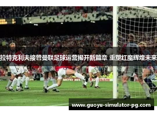 拉特克利夫接管曼联足球运营揭开新篇章 重塑红魔辉煌未来