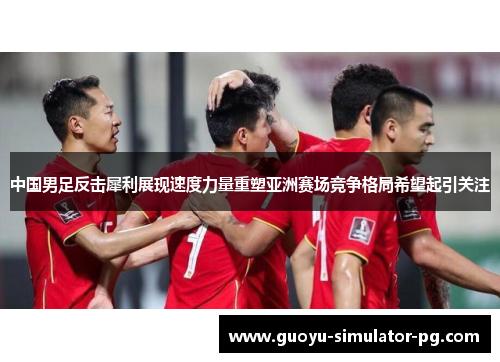中国男足反击犀利展现速度力量重塑亚洲赛场竞争格局希望起引关注
